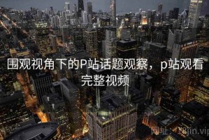 围观视角下的P站话题观察，p站观看完整视频