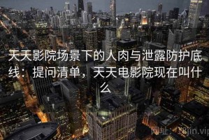 天天影院场景下的人肉与泄露防护底线：提问清单，天天电影院现在叫什么
