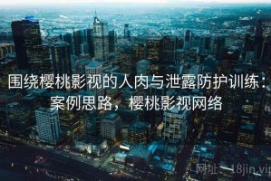围绕樱桃影视的人肉与泄露防护训练：案例思路，樱桃影视网络