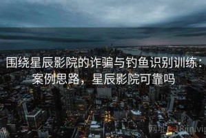 围绕星辰影院的诈骗与钓鱼识别训练：案例思路，星辰影院可靠吗