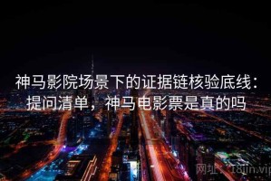 神马影院场景下的证据链核验底线：提问清单，神马电影票是真的吗