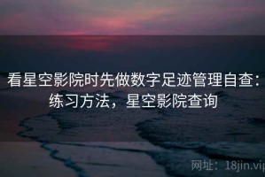 看星空影院时先做数字足迹管理自查：练习方法，星空影院查询