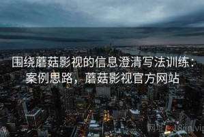 围绕蘑菇影视的信息澄清写法训练：案例思路，蘑菇影视官方网站
