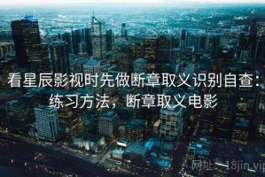 看星辰影视时先做断章取义识别自查：练习方法，断章取义电影