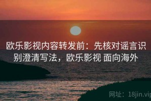 欧乐影视内容转发前：先核对谣言识别澄清写法，欧乐影视 面向海外