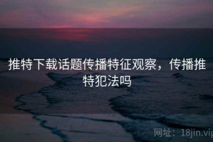 推特下载话题传播特征观察，传播推特犯法吗