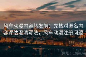 风车动漫内容转发前：先核对匿名内容评估澄清写法，风车动漫注册问题