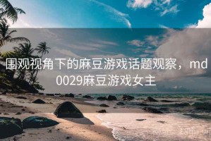围观视角下的麻豆游戏话题观察，md0029麻豆游戏女主