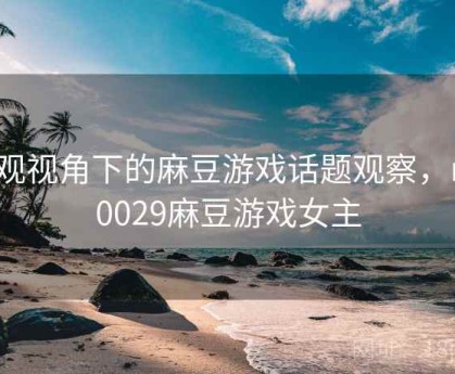 围观视角下的麻豆游戏话题观察，md0029麻豆游戏女主