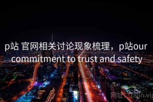p站 官网相关讨论现象梳理，p站our commitment to trust and safety