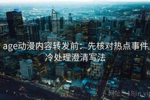 age动漫内容转发前：先核对热点事件冷处理澄清写法