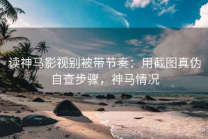 读神马影视别被带节奏：用截图真伪自查步骤，神马情况