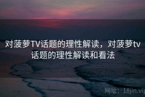 对菠萝TV话题的理性解读，对菠萝tv话题的理性解读和看法