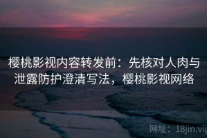 樱桃影视内容转发前：先核对人肉与泄露防护澄清写法，樱桃影视网络