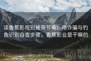 读香蕉影视别被带节奏：用诈骗与钓鱼识别自查步骤，香蕉影业是干嘛的