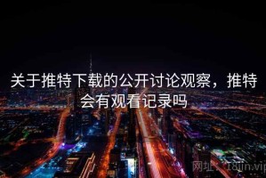 关于推特下载的公开讨论观察，推特会有观看记录吗