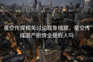 星空传媒相关讨论现象梳理，星空传媒国产剧情全是假人吗
