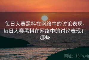 每日大赛黑料在网络中的讨论表现，每日大赛黑料在网络中的讨论表现有哪些