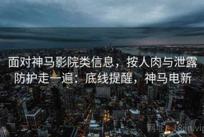 面对神马影院类信息，按人肉与泄露防护走一遍：底线提醒，神马电新