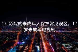 17c影院的未成年人保护常见误区，17岁未成年电视剧