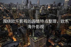 围绕欧乐影视的舆情特点整理，欧乐海外影视