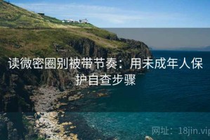 读微密圈别被带节奏：用未成年人保护自查步骤