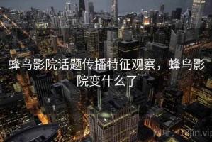 蜂鸟影院话题传播特征观察，蜂鸟影院变什么了