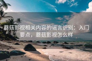 蘑菇影视相关内容的谣言识别：入门要点，蘑菇影视怎么样