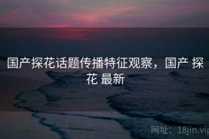国产探花话题传播特征观察，国产 探花 最新