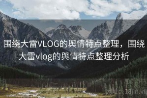 围绕大雷VLOG的舆情特点整理，围绕大雷vlog的舆情特点整理分析