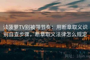 读菠萝TV别被带节奏：用断章取义识别自查步骤，断章取义法律怎么规定