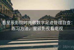 看星辰影院时先做数字足迹管理自查：练习方法，星辰影视看电视
