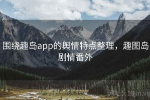 围绕趣岛app的舆情特点整理，趣图岛剧情番外