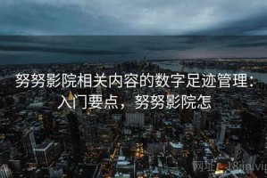 努努影院相关内容的数字足迹管理：入门要点，努努影院怎