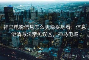 神马电影信息怎么更稳妥地看：信息澄清写法常见误区，神马电城