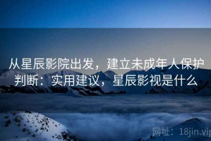 从星辰影院出发，建立未成年人保护判断：实用建议，星辰影视是什么