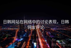 日韩网站在网络中的讨论表现，日韩网友评论