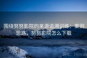 围绕努努影院的来源追溯训练：案例思路，努努影院怎么下载