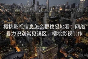 樱桃影视信息怎么更稳妥地看：网络暴力识别常见误区，樱桃影视制作
