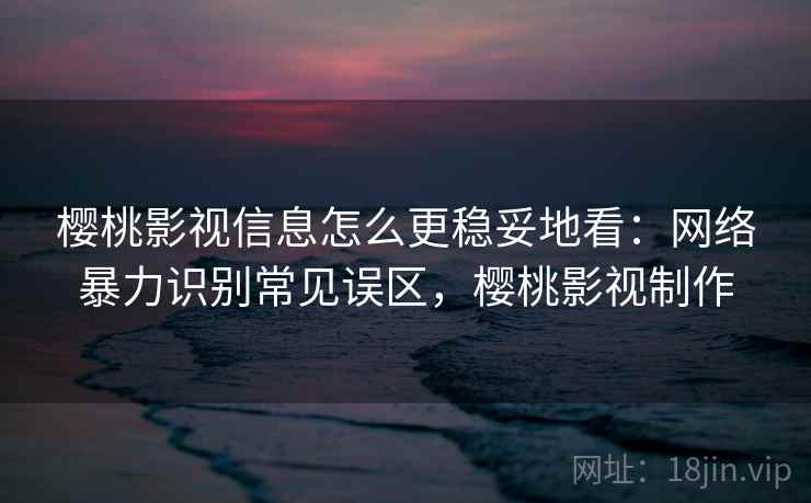 樱桃影视信息怎么更稳妥地看:网络暴力识别常见误区,樱桃影视制作 樱桃影视信息怎么更稳妥地看:网络暴力识别常见误区,樱桃影视制作