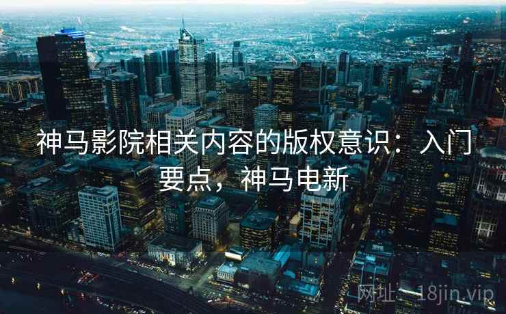 神马影院相关内容的版权意识：入门要点，神马电新