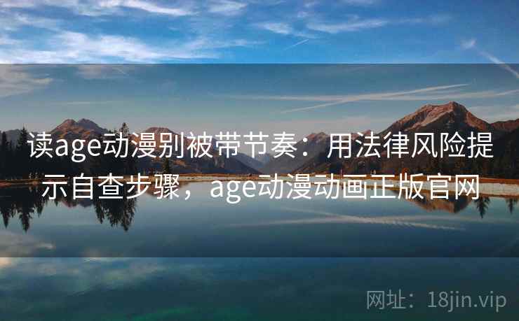 读age动漫别被带节奏：用法律风险提示自查步骤，age动漫动画正版官网