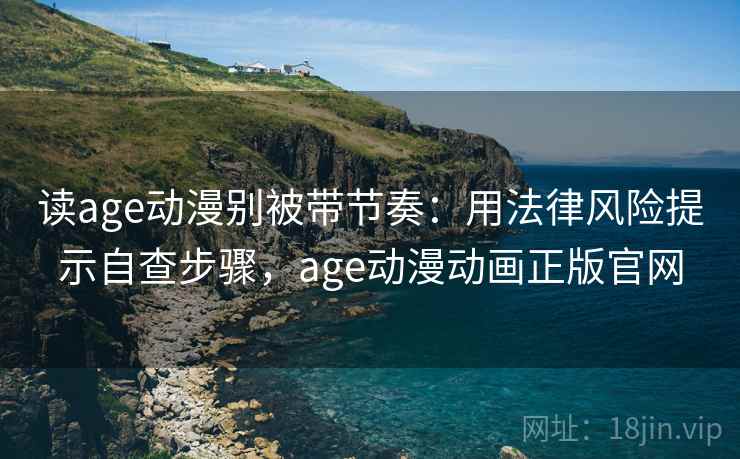 读age动漫别被带节奏：用法律风险提示自查步骤，age动漫动画正版官网