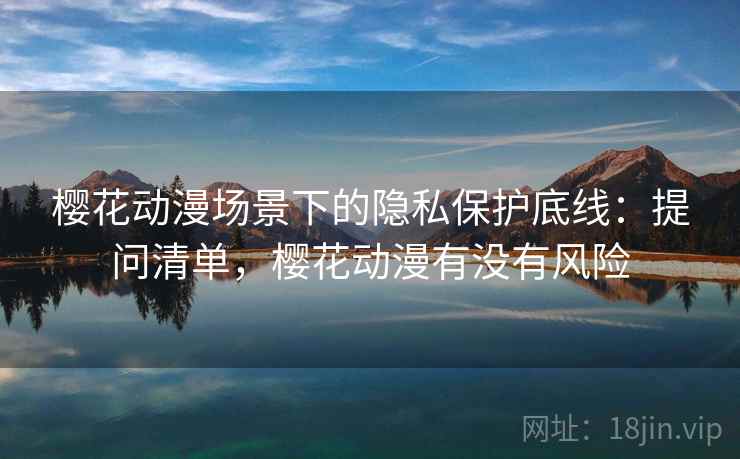 樱花动漫场景下的隐私保护底线：提问清单，樱花动漫有没有风险