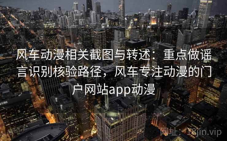 风车动漫相关截图与转述：重点做谣言识别核验路径，风车专注动漫的门户网站app动漫