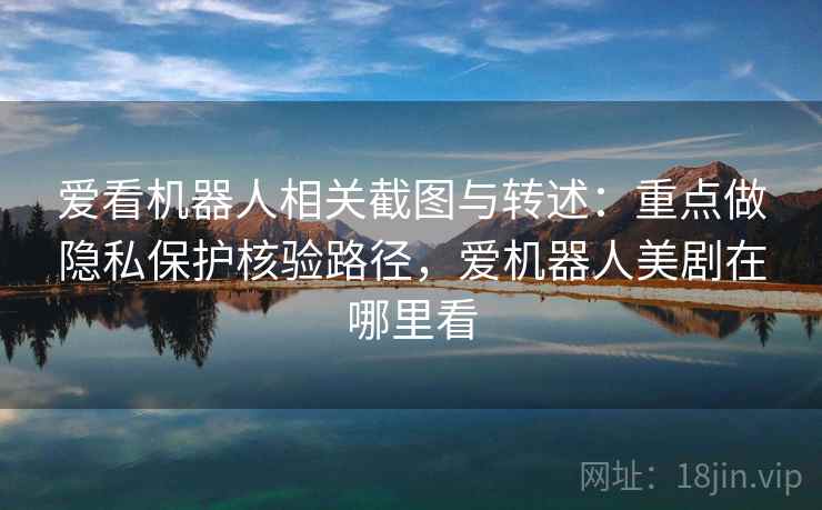 爱看机器人相关截图与转述：重点做隐私保护核验路径，爱机器人美剧在哪里看