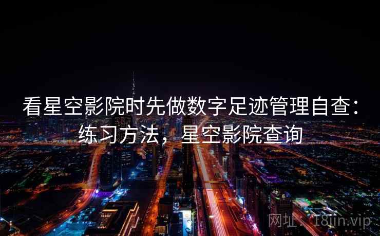 看星空影院时先做数字足迹管理自查：练习方法，星空影院查询