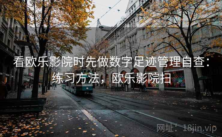 看欧乐影院时先做数字足迹管理自查：练习方法，欧乐影院扫