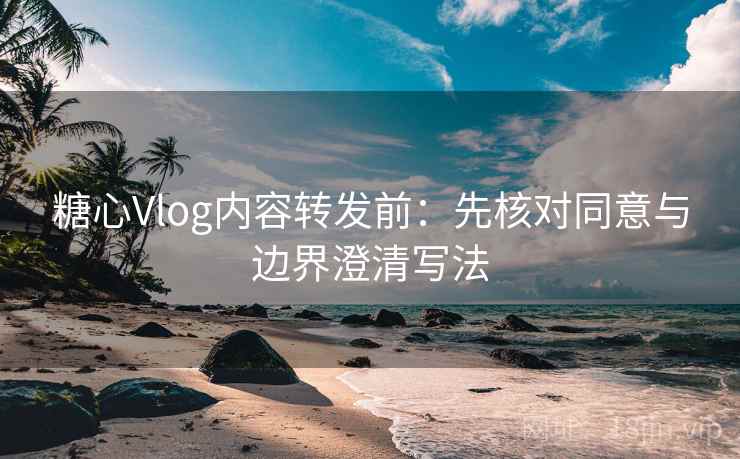糖心Vlog内容转发前：先核对同意与边界澄清写法