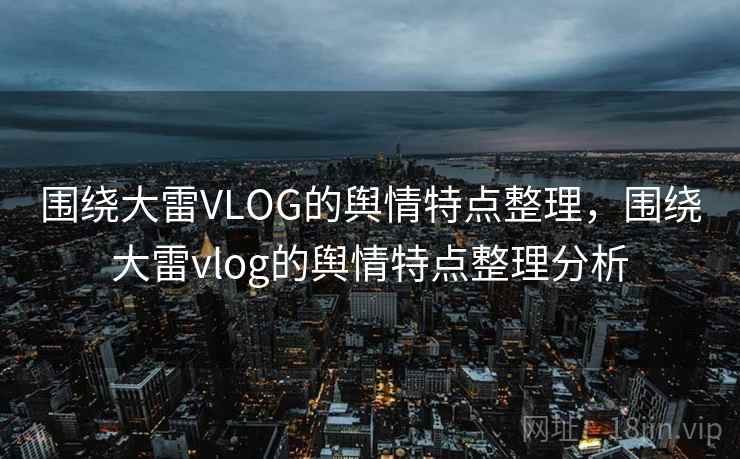 围绕大雷VLOG的舆情特点整理，围绕大雷vlog的舆情特点整理分析